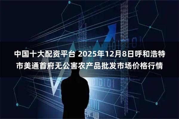中国十大配资平台 2025年12月8日呼和浩特市美通首府无公害农产品批发市场价格行情