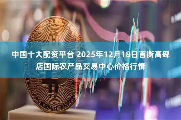 中国十大配资平台 2025年12月18日首衡高碑店国际农产品交易中心价格行情