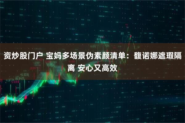 资炒股门户 宝妈多场景伪素颜清单：馥诺娜遮瑕隔离 安心又高效