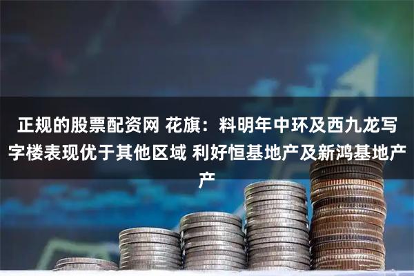 正规的股票配资网 花旗：料明年中环及西九龙写字楼表现优于其他区域 利好恒基地产及新鸿基地产