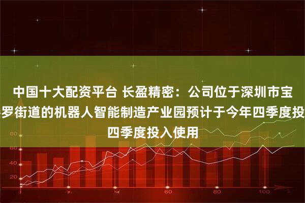中国十大配资平台 长盈精密：公司位于深圳市宝安区燕罗街道的机器人智能制造产业园预计于今年四季度投入使用