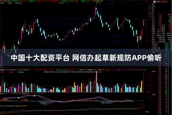 中国十大配资平台 网信办起草新规防APP偷听