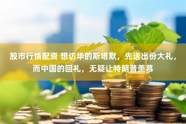 股市行情配资 想访华的斯塔默，先送出份大礼，而中国的回礼，无疑让特朗普羡慕