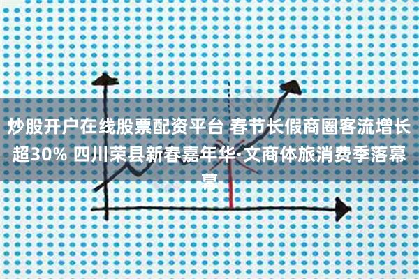 炒股开户在线股票配资平台 春节长假商圈客流增长超30% 四川荣县新春嘉年华·文商体旅消费季落幕