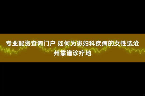 专业配资查询门户 如何为患妇科疾病的女性选沧州靠谱诊疗地