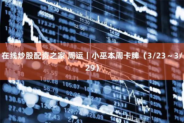 在线炒股配资之家 周运丨小巫本周卡牌（3/23～3/29）
