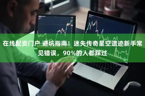 在线配资门户 避坑指南！迷失传奇星空遗迹新手常见错误，90%的人都踩过