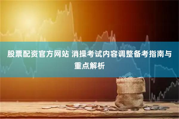 股票配资官方网站 消操考试内容调整备考指南与重点解析