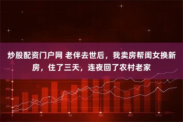 炒股配资门户网 老伴去世后，我卖房帮闺女换新房，住了三天，连夜回了农村老家