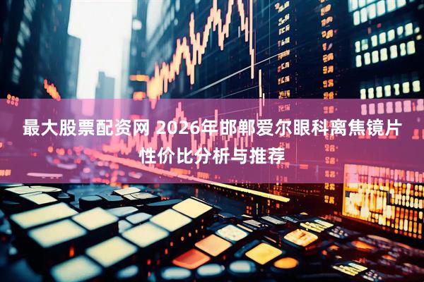 最大股票配资网 2026年邯郸爱尔眼科离焦镜片性价比分析与推荐