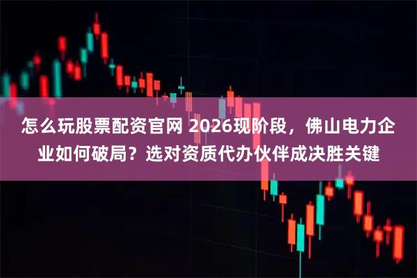 怎么玩股票配资官网 2026现阶段,佛山电力企业如何破局?选对资质代办伙伴成决胜关键
