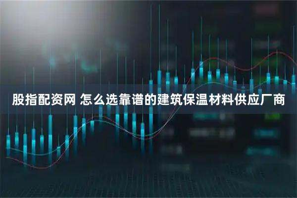 股指配资网 怎么选靠谱的建筑保温材料供应厂商