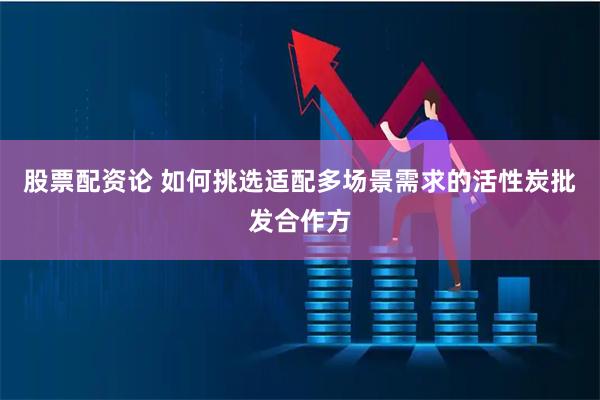 股票配资论 如何挑选适配多场景需求的活性炭批发合作方