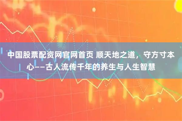中国股票配资网官网首页 顺天地之道，守方寸本心——古人流传千年的养生与人生智慧