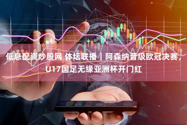 低息配资炒股网 体坛联播｜阿森纳晋级欧冠决赛，U17国足无缘亚洲杯开门红