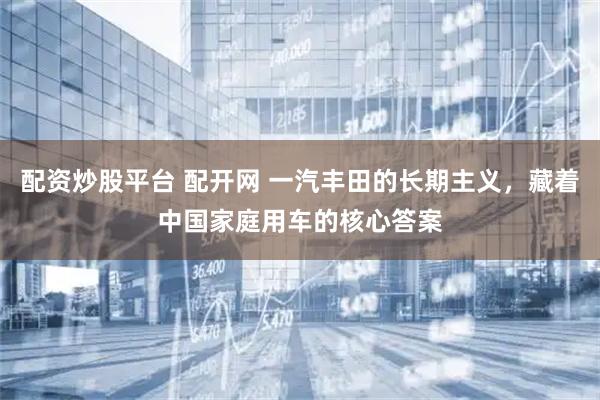 配资炒股平台 配开网 一汽丰田的长期主义，藏着中国家庭用车的核心答案
