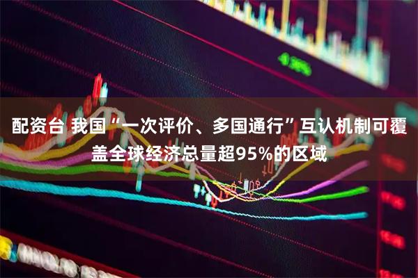 配资台 我国“一次评价、多国通行”互认机制可覆盖全球经济总量超95%的区域