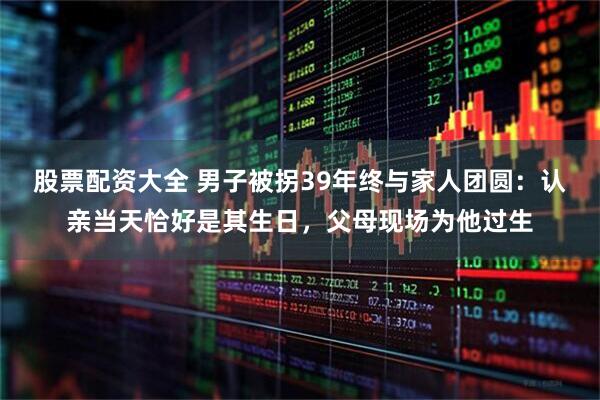 股票配资大全 男子被拐39年终与家人团圆：认亲当天恰好是其生日，父母现场为他过生