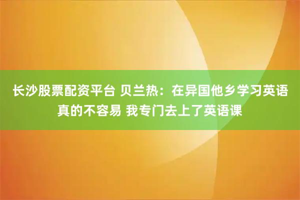 长沙股票配资平台 贝兰热：在异国他乡学习英语真的不容易 我专门去上了英语课